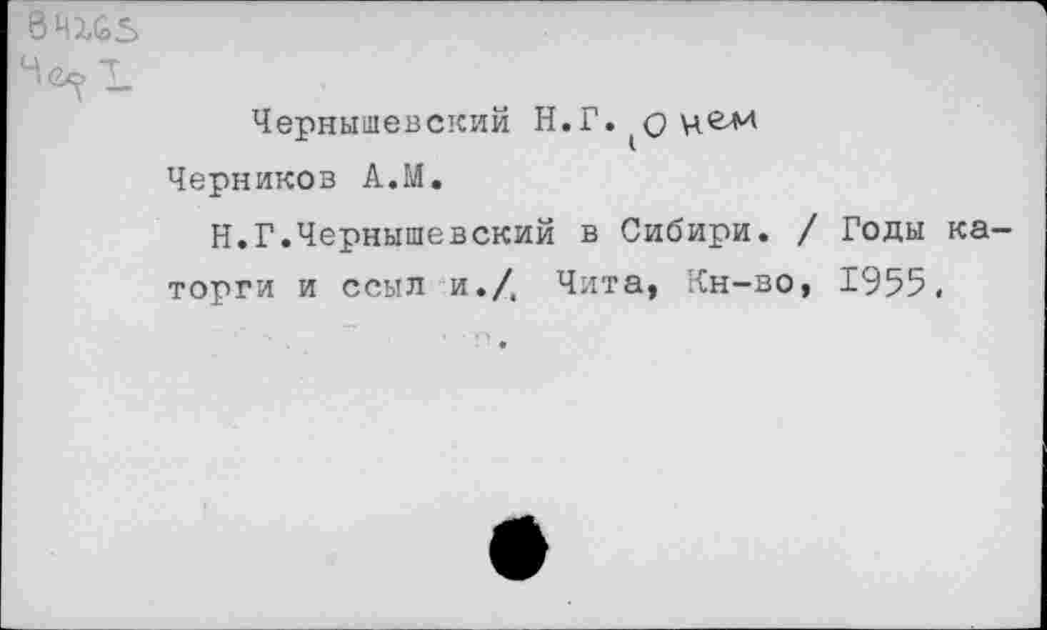 ﻿04X63
Чернышевский Н.Г.^оцем
Черников А.М.
Н.Г.Чернышевский в Сибири. / Годы каторги и ссыл и./, Чита, Кн-во, 1955.